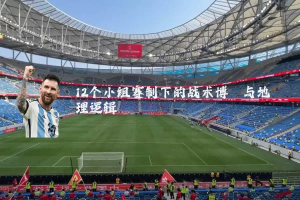 12个小组赛制下的战术博弈与地理逻辑